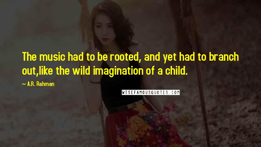 A.R. Rahman Quotes: The music had to be rooted, and yet had to branch out,like the wild imagination of a child.