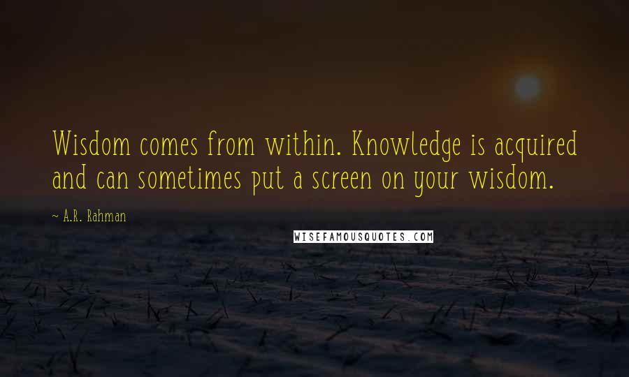 A.R. Rahman Quotes: Wisdom comes from within. Knowledge is acquired and can sometimes put a screen on your wisdom.