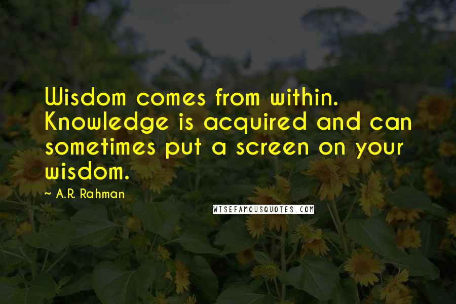 A.R. Rahman Quotes: Wisdom comes from within. Knowledge is acquired and can sometimes put a screen on your wisdom.