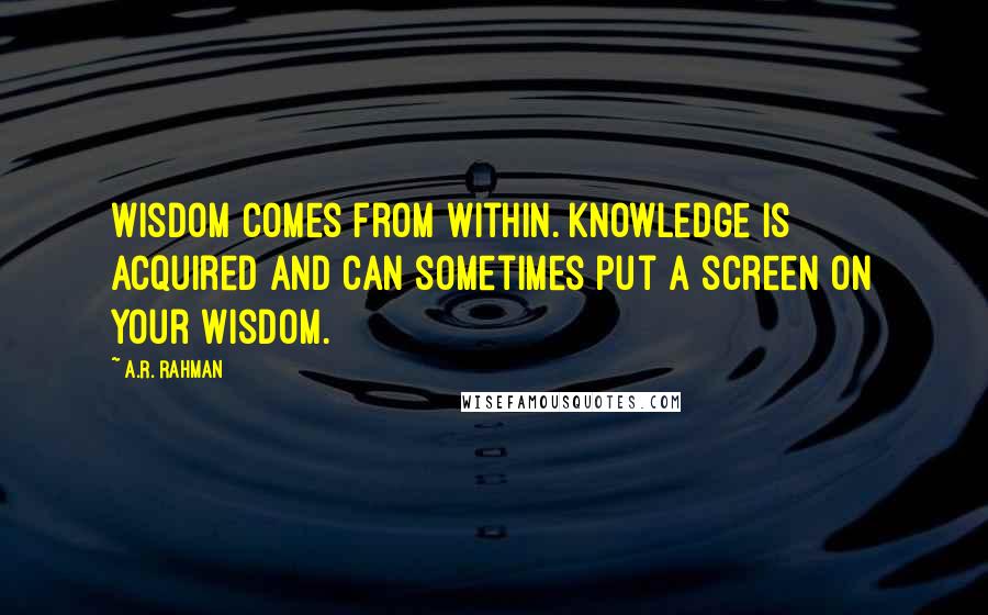 A.R. Rahman Quotes: Wisdom comes from within. Knowledge is acquired and can sometimes put a screen on your wisdom.