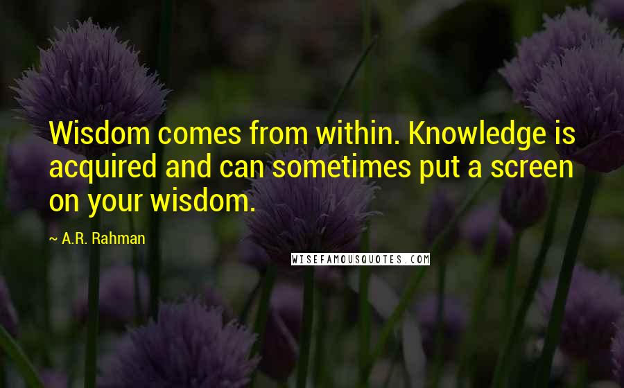 A.R. Rahman Quotes: Wisdom comes from within. Knowledge is acquired and can sometimes put a screen on your wisdom.