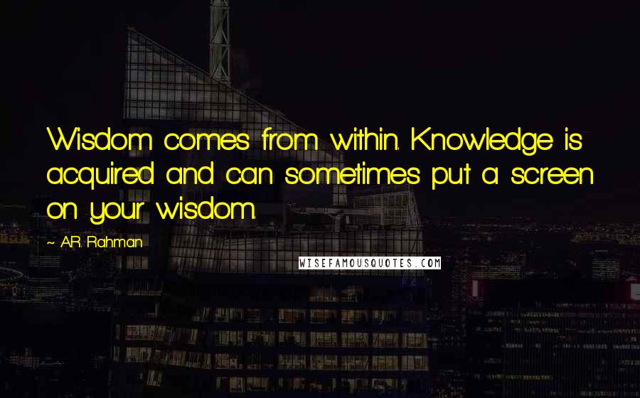 A.R. Rahman Quotes: Wisdom comes from within. Knowledge is acquired and can sometimes put a screen on your wisdom.