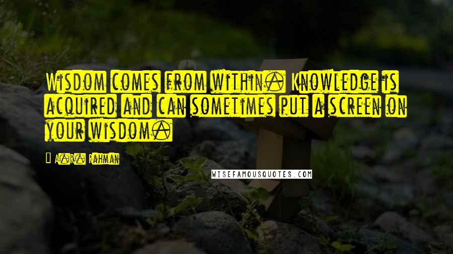 A.R. Rahman Quotes: Wisdom comes from within. Knowledge is acquired and can sometimes put a screen on your wisdom.