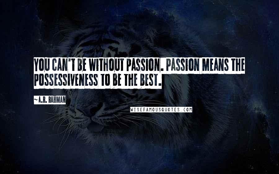 A.R. Rahman Quotes: You can't be without passion. Passion means the possessiveness to be the best.