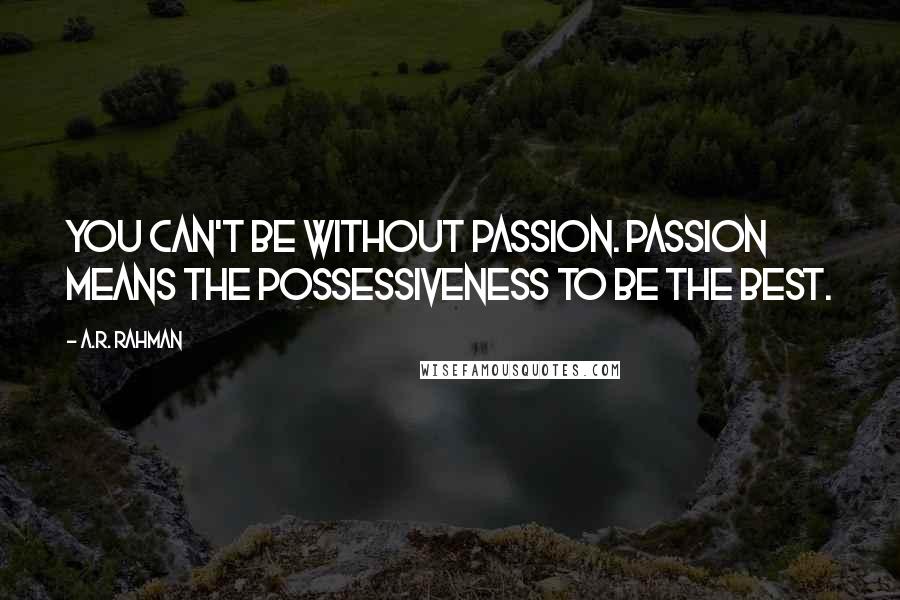 A.R. Rahman Quotes: You can't be without passion. Passion means the possessiveness to be the best.