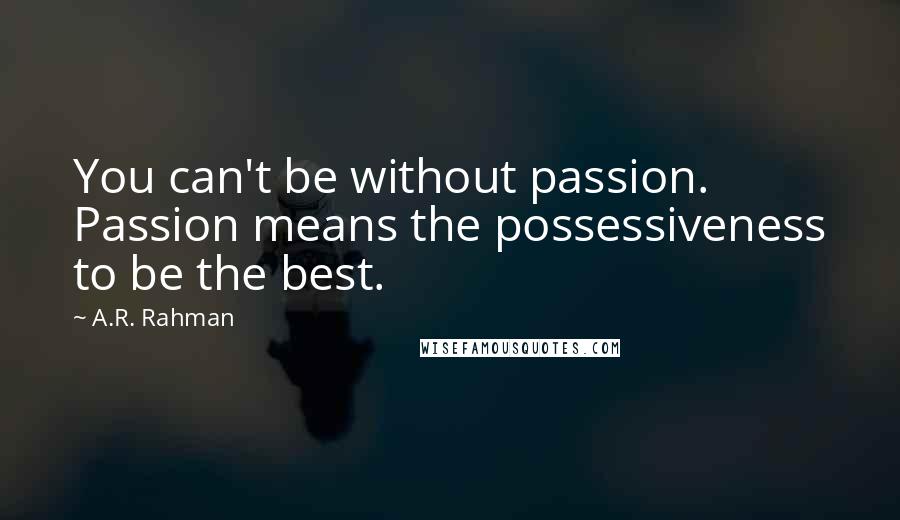 A.R. Rahman Quotes: You can't be without passion. Passion means the possessiveness to be the best.