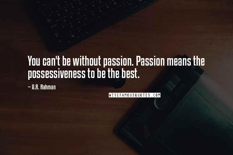 A.R. Rahman Quotes: You can't be without passion. Passion means the possessiveness to be the best.