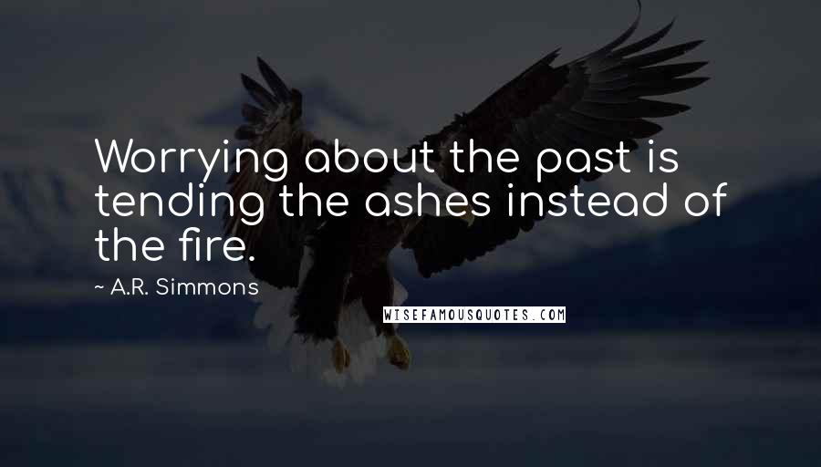 A.R. Simmons Quotes: Worrying about the past is tending the ashes instead of the fire.