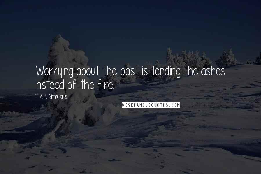 A.R. Simmons Quotes: Worrying about the past is tending the ashes instead of the fire.