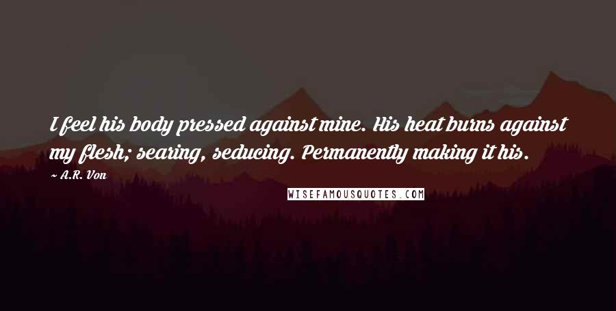 A.R. Von Quotes: I feel his body pressed against mine. His heat burns against my flesh; searing, seducing. Permanently making it his.