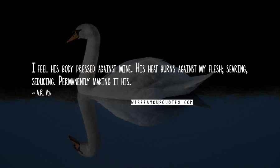 A.R. Von Quotes: I feel his body pressed against mine. His heat burns against my flesh; searing, seducing. Permanently making it his.