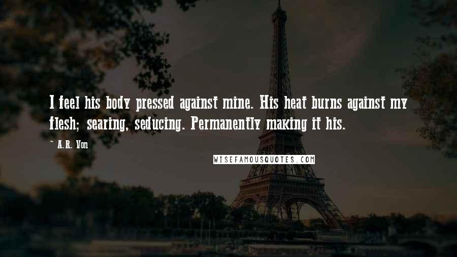 A.R. Von Quotes: I feel his body pressed against mine. His heat burns against my flesh; searing, seducing. Permanently making it his.