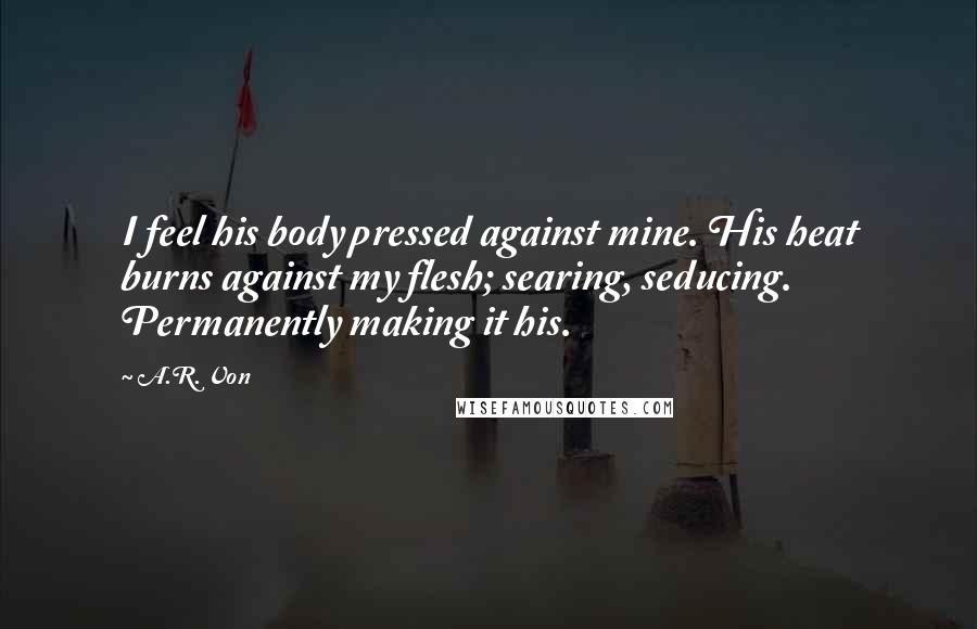 A.R. Von Quotes: I feel his body pressed against mine. His heat burns against my flesh; searing, seducing. Permanently making it his.