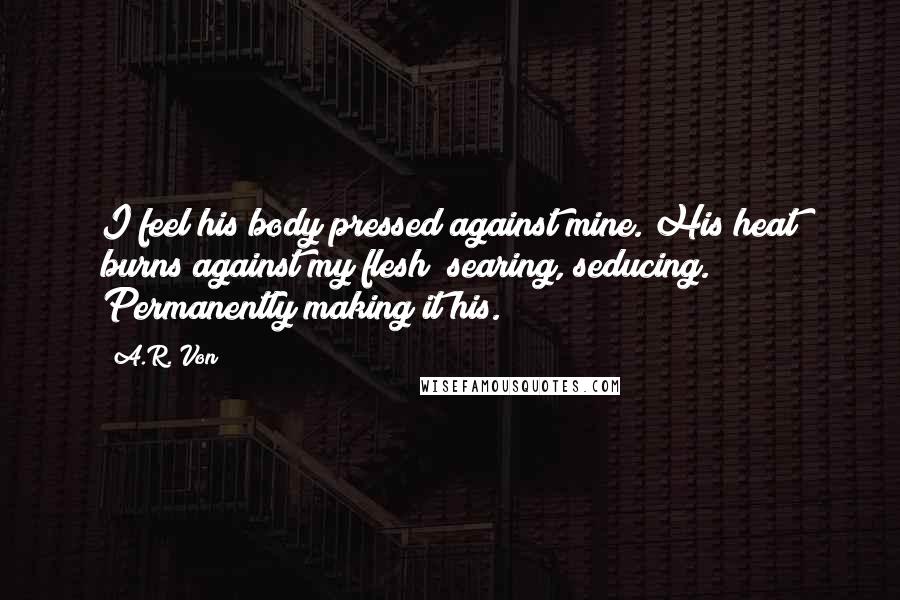 A.R. Von Quotes: I feel his body pressed against mine. His heat burns against my flesh; searing, seducing. Permanently making it his.