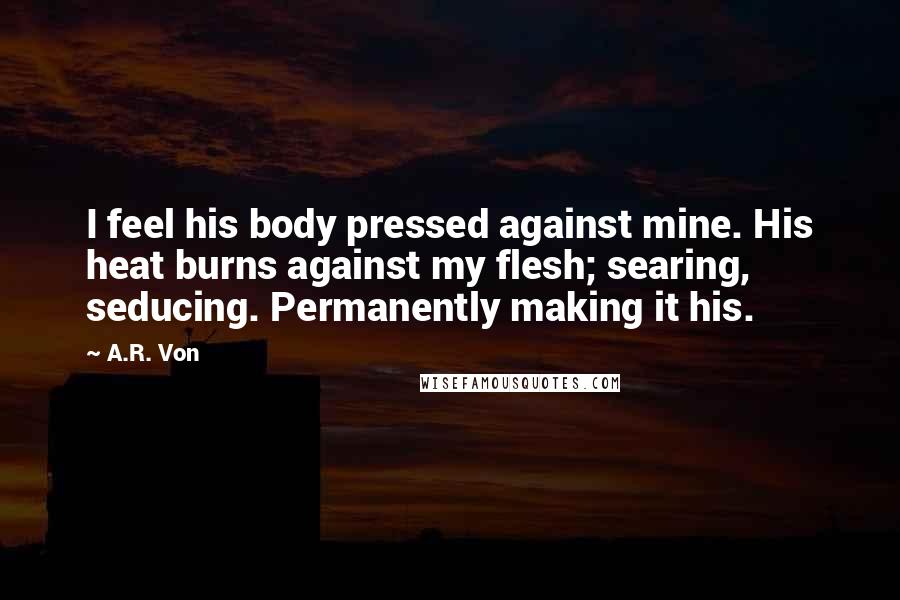 A.R. Von Quotes: I feel his body pressed against mine. His heat burns against my flesh; searing, seducing. Permanently making it his.