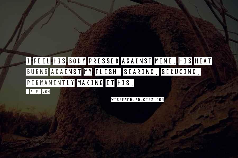 A.R. Von Quotes: I feel his body pressed against mine. His heat burns against my flesh; searing, seducing. Permanently making it his.