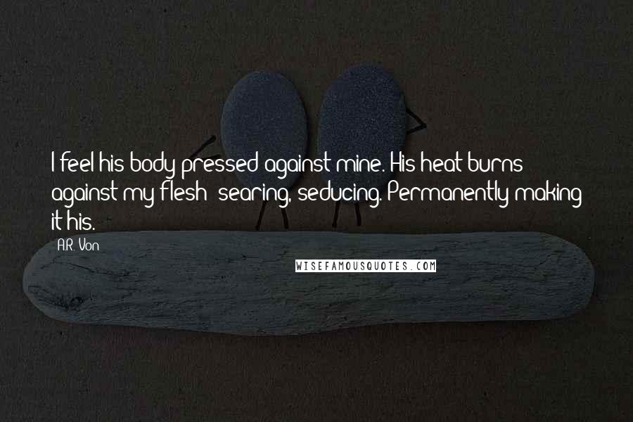 A.R. Von Quotes: I feel his body pressed against mine. His heat burns against my flesh; searing, seducing. Permanently making it his.