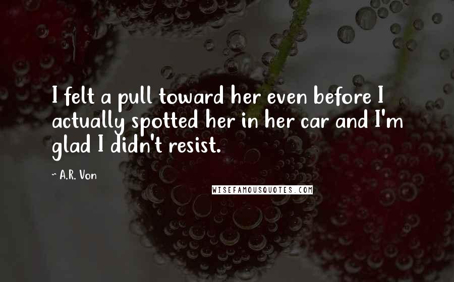 A.R. Von Quotes: I felt a pull toward her even before I actually spotted her in her car and I'm glad I didn't resist.