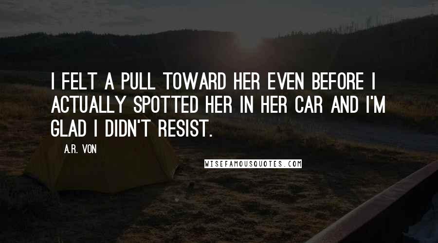 A.R. Von Quotes: I felt a pull toward her even before I actually spotted her in her car and I'm glad I didn't resist.