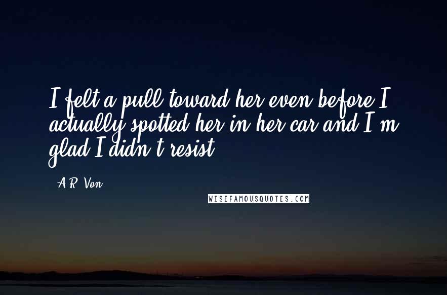 A.R. Von Quotes: I felt a pull toward her even before I actually spotted her in her car and I'm glad I didn't resist.