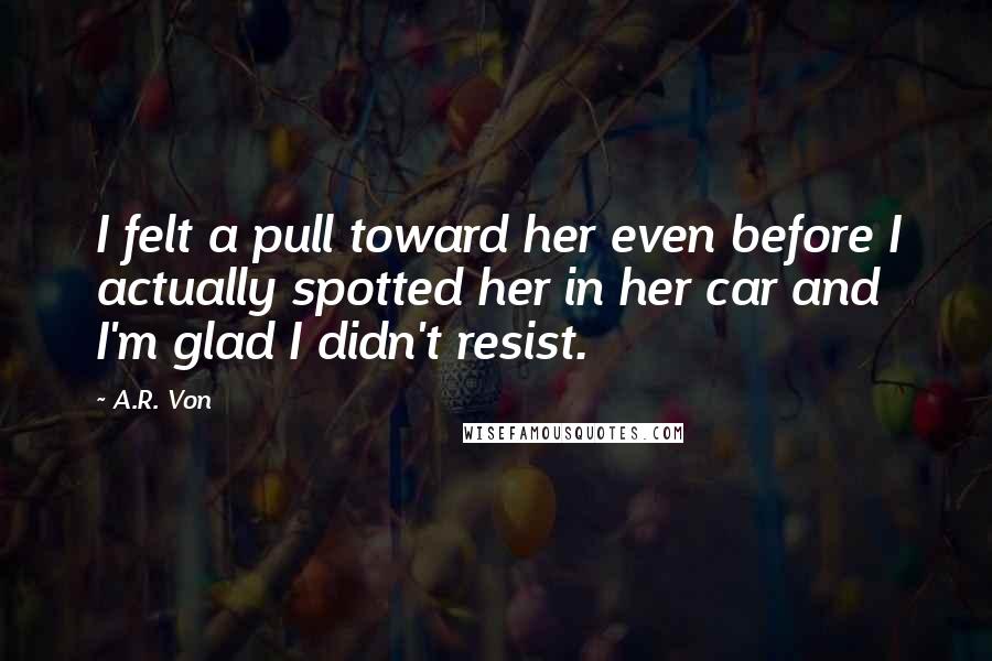 A.R. Von Quotes: I felt a pull toward her even before I actually spotted her in her car and I'm glad I didn't resist.