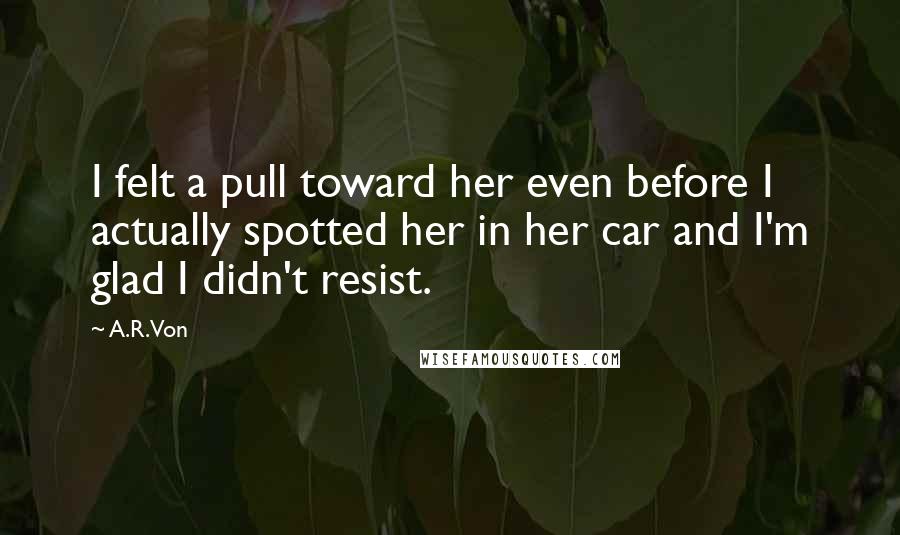 A.R. Von Quotes: I felt a pull toward her even before I actually spotted her in her car and I'm glad I didn't resist.