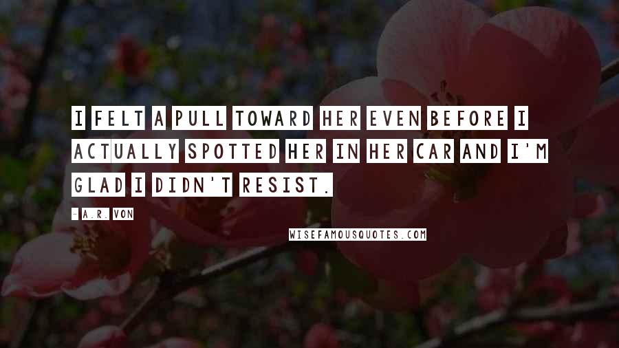 A.R. Von Quotes: I felt a pull toward her even before I actually spotted her in her car and I'm glad I didn't resist.