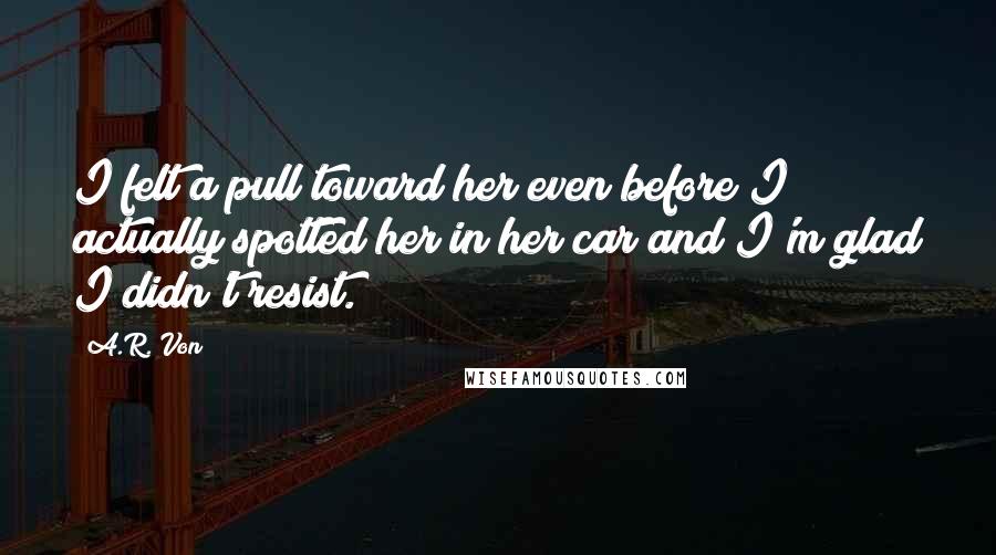 A.R. Von Quotes: I felt a pull toward her even before I actually spotted her in her car and I'm glad I didn't resist.