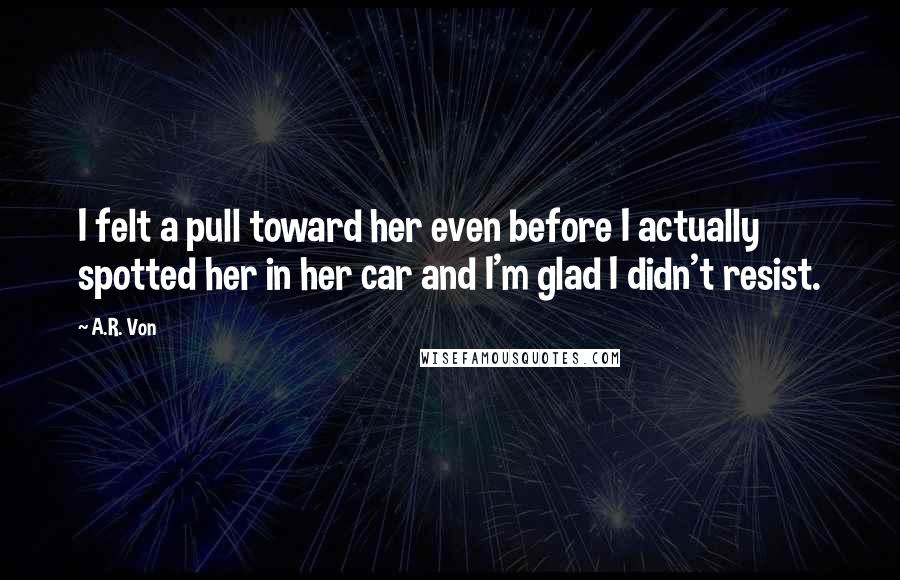 A.R. Von Quotes: I felt a pull toward her even before I actually spotted her in her car and I'm glad I didn't resist.