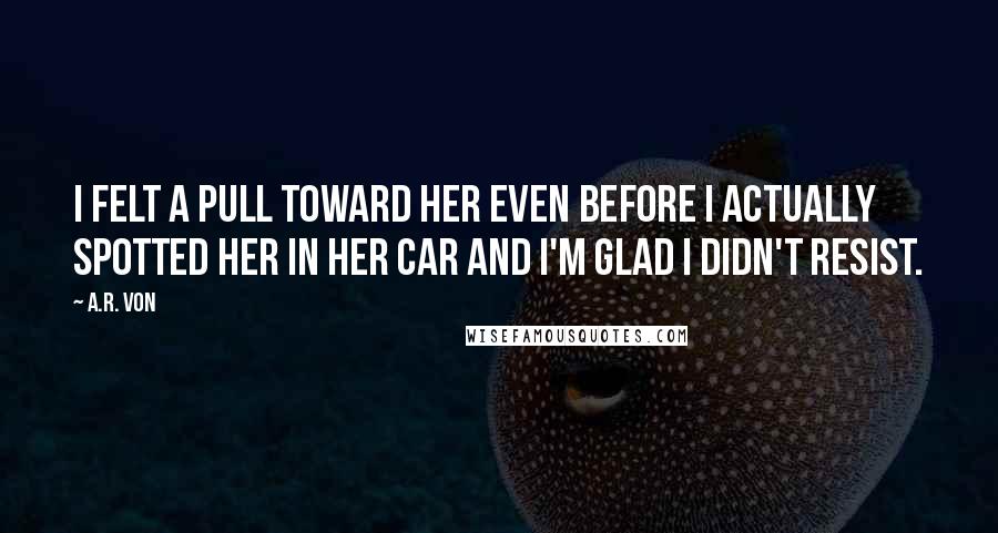 A.R. Von Quotes: I felt a pull toward her even before I actually spotted her in her car and I'm glad I didn't resist.