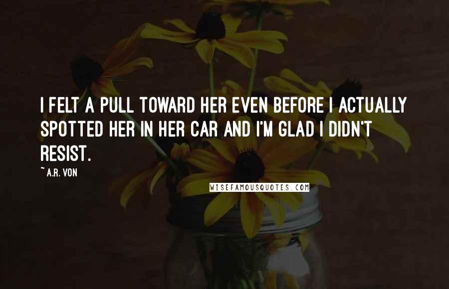 A.R. Von Quotes: I felt a pull toward her even before I actually spotted her in her car and I'm glad I didn't resist.