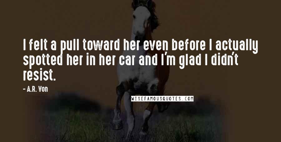 A.R. Von Quotes: I felt a pull toward her even before I actually spotted her in her car and I'm glad I didn't resist.