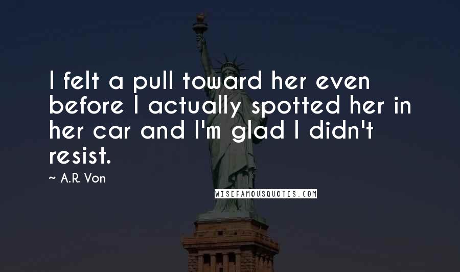 A.R. Von Quotes: I felt a pull toward her even before I actually spotted her in her car and I'm glad I didn't resist.