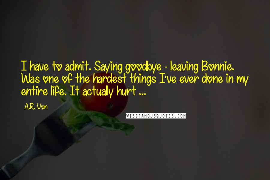 A.R. Von Quotes: I have to admit. Saying goodbye - leaving Bonnie. Was one of the hardest things I've ever done in my entire life. It actually hurt ...