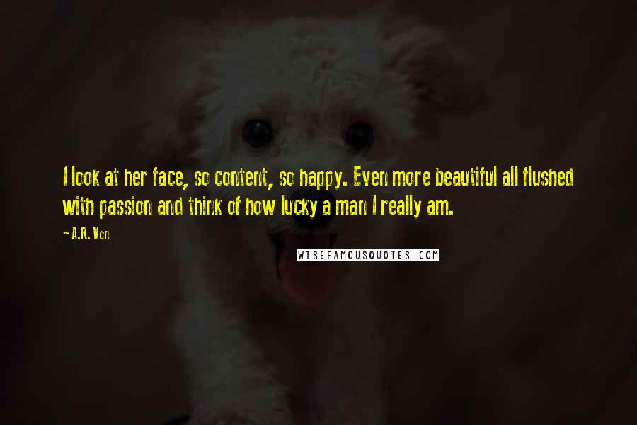 A.R. Von Quotes: I look at her face, so content, so happy. Even more beautiful all flushed with passion and think of how lucky a man I really am.