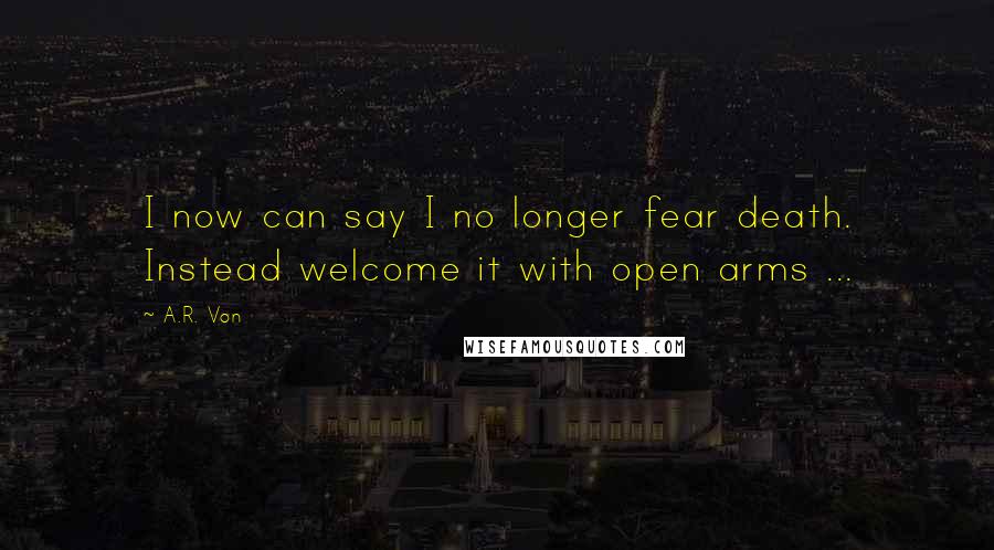 A.R. Von Quotes: I now can say I no longer fear death. Instead welcome it with open arms ...