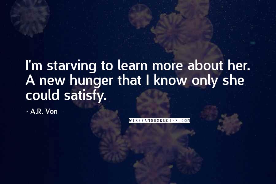 A.R. Von Quotes: I'm starving to learn more about her. A new hunger that I know only she could satisfy.