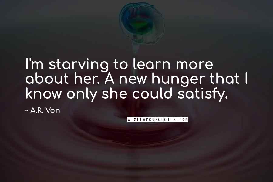 A.R. Von Quotes: I'm starving to learn more about her. A new hunger that I know only she could satisfy.