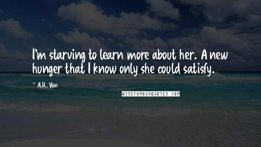 A.R. Von Quotes: I'm starving to learn more about her. A new hunger that I know only she could satisfy.