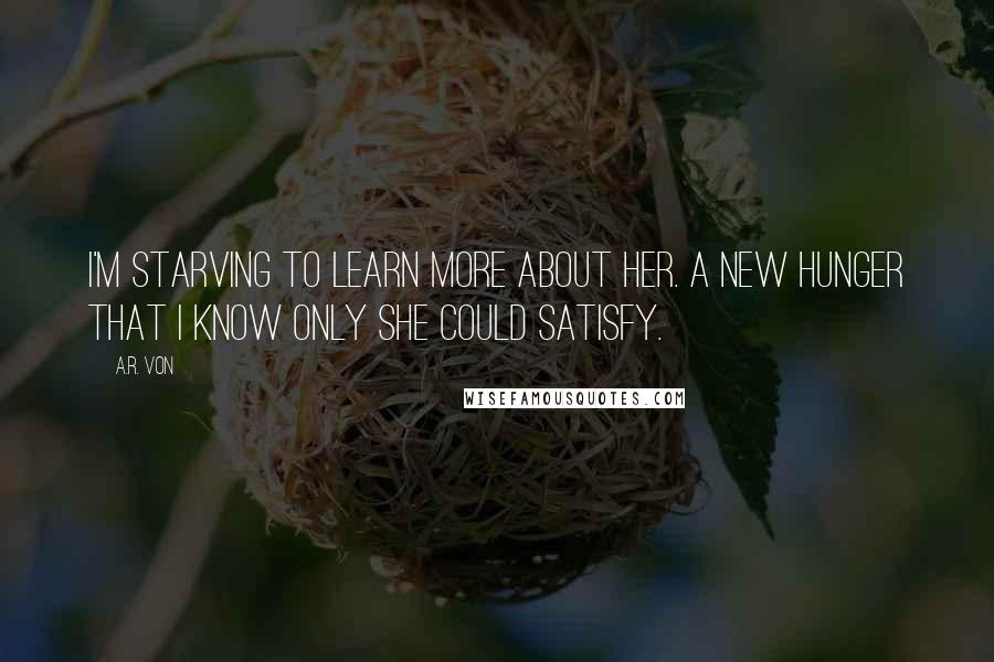 A.R. Von Quotes: I'm starving to learn more about her. A new hunger that I know only she could satisfy.