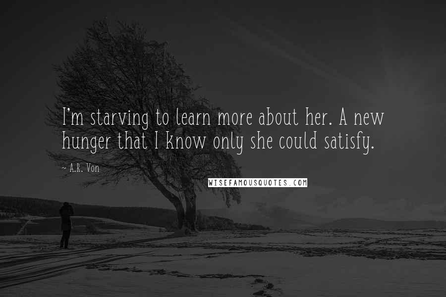 A.R. Von Quotes: I'm starving to learn more about her. A new hunger that I know only she could satisfy.