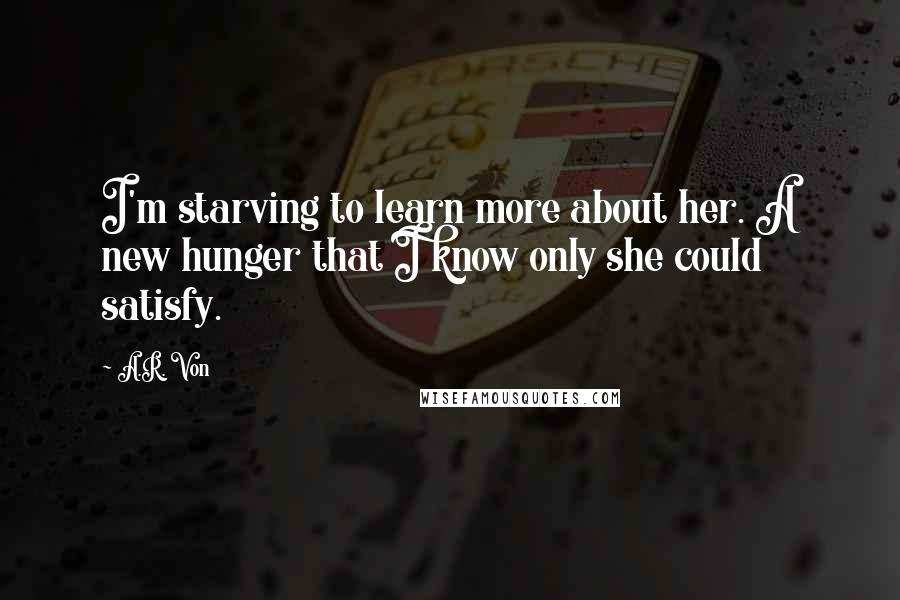 A.R. Von Quotes: I'm starving to learn more about her. A new hunger that I know only she could satisfy.