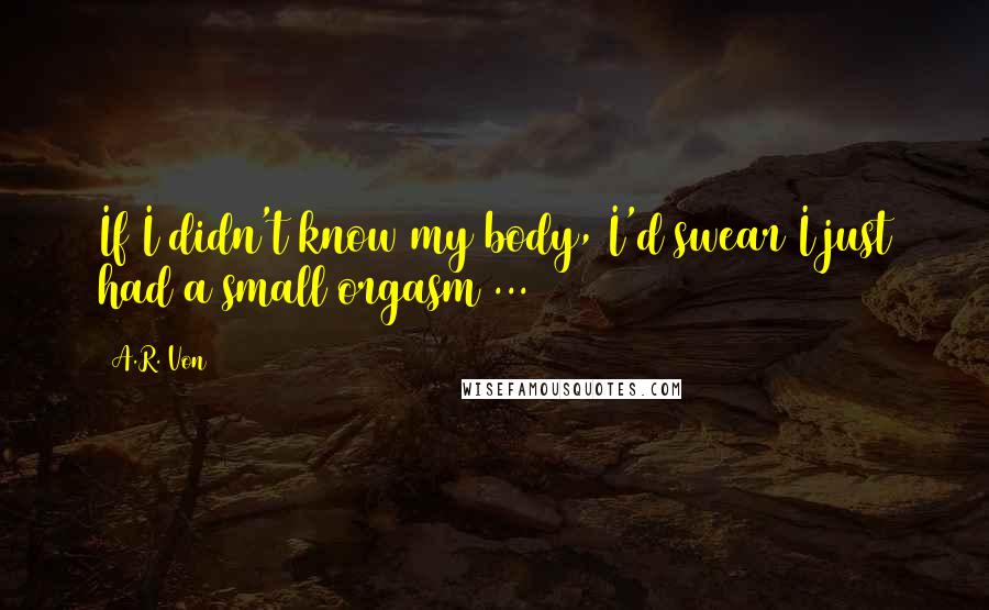 A.R. Von Quotes: If I didn't know my body, I'd swear I just had a small orgasm ...