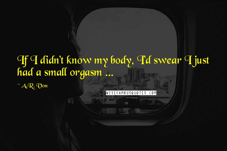 A.R. Von Quotes: If I didn't know my body, I'd swear I just had a small orgasm ...