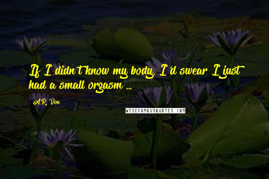 A.R. Von Quotes: If I didn't know my body, I'd swear I just had a small orgasm ...