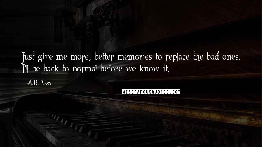 A.R. Von Quotes: Just give me more, better memories to replace the bad ones. I'll be back to normal before we know it.