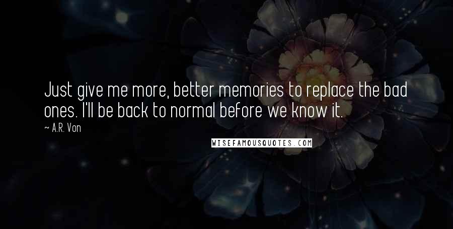 A.R. Von Quotes: Just give me more, better memories to replace the bad ones. I'll be back to normal before we know it.
