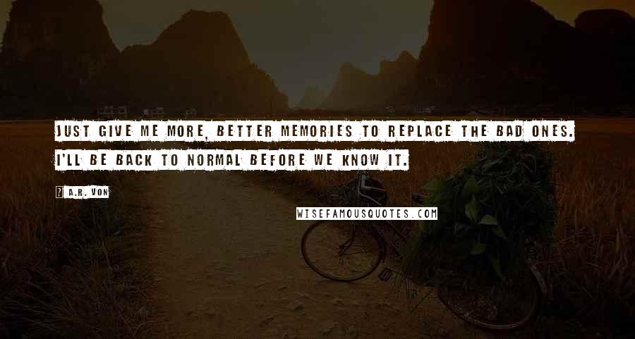 A.R. Von Quotes: Just give me more, better memories to replace the bad ones. I'll be back to normal before we know it.