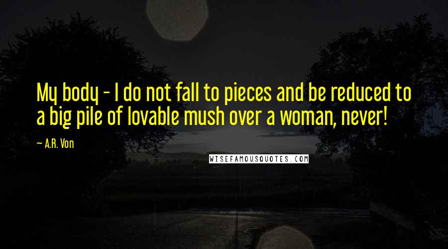 A.R. Von Quotes: My body - I do not fall to pieces and be reduced to a big pile of lovable mush over a woman, never!