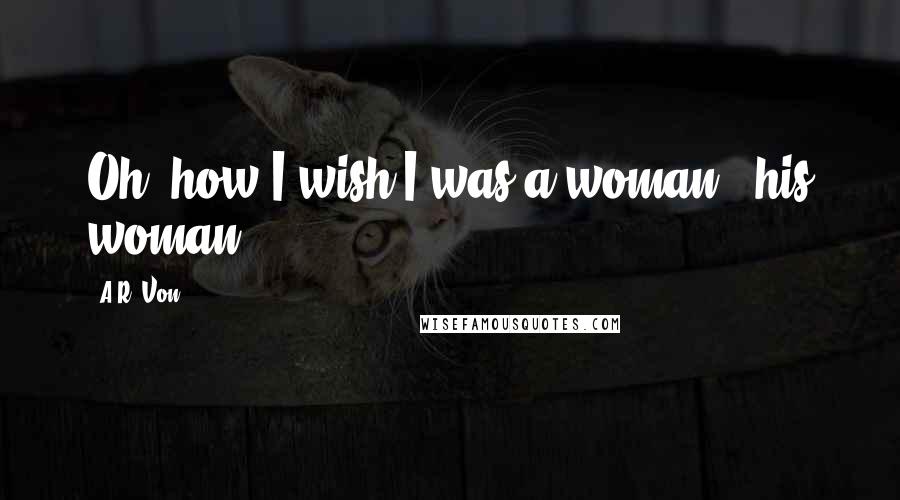 A.R. Von Quotes: Oh, how I wish I was a woman - his woman.